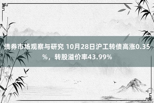 债券市场观察与研究 10月28日沪工转债高涨0.35%，转股溢价率43.99%