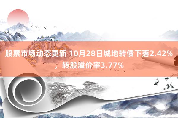 股票市场动态更新 10月28日城地转债下落2.42%，转股溢价率3.77%