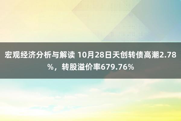 宏观经济分析与解读 10月28日天创转债高潮2.78%，转股溢价率679.76%