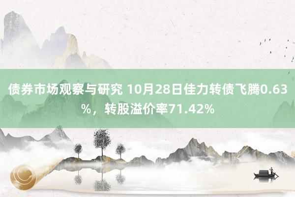 债券市场观察与研究 10月28日佳力转债飞腾0.63%，转股溢价率71.42%