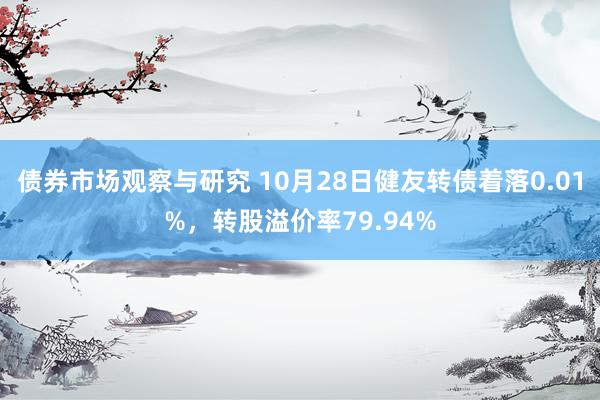 债券市场观察与研究 10月28日健友转债着落0.01%，转股溢价率79.94%