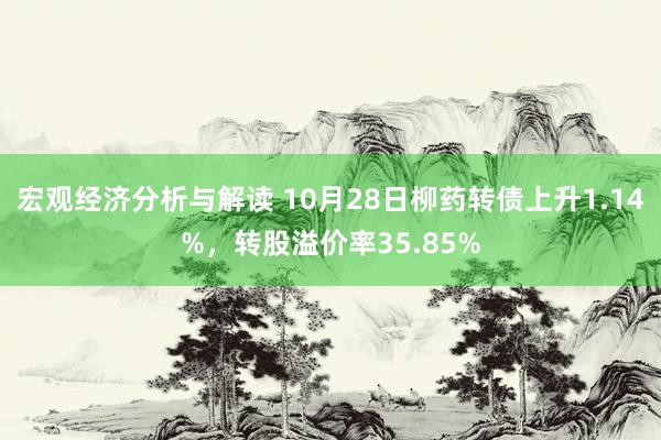 宏观经济分析与解读 10月28日柳药转债上升1.14%，转股溢价率35.85%