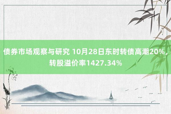 债券市场观察与研究 10月28日东时转债高潮20%，转股溢价率1427.34%