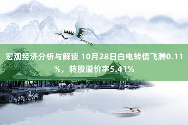 宏观经济分析与解读 10月28日白电转债飞腾0.11%，转股溢价率5.41%