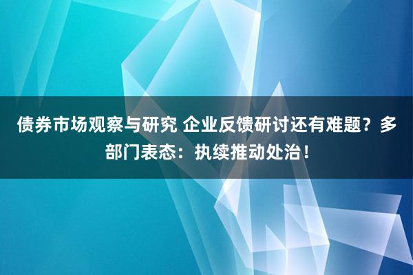 债券市场观察与研究 企业反馈研讨还有难题？多部门表态：执续推动处治！