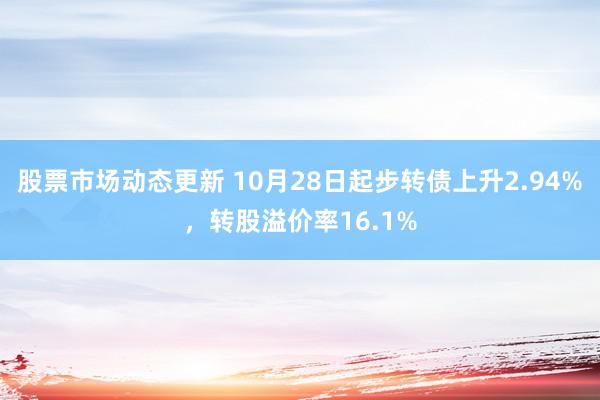 股票市场动态更新 10月28日起步转债上升2.94%，转股溢价率16.1%