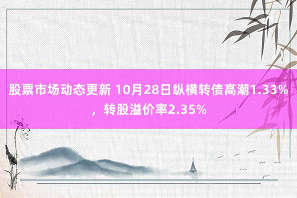 股票市场动态更新 10月28日纵横转债高潮1.33%，转股溢价率2.35%