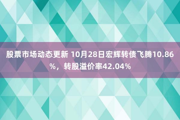 股票市场动态更新 10月28日宏辉转债飞腾10.86%，转股溢价率42.04%