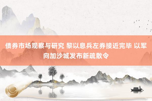 债券市场观察与研究 黎以息兵左券接近完毕 以军向加沙城发布新疏散令