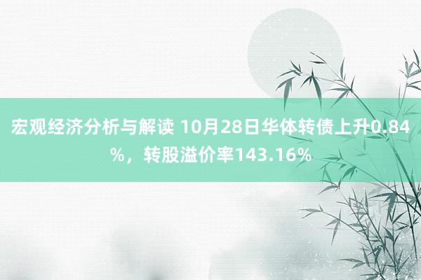 宏观经济分析与解读 10月28日华体转债上升0.84%，转股溢价率143.16%