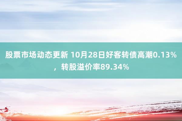 股票市场动态更新 10月28日好客转债高潮0.13%，转股溢价率89.34%