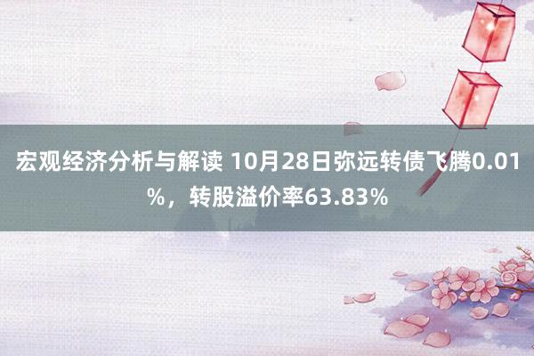 宏观经济分析与解读 10月28日弥远转债飞腾0.01%，转股溢价率63.83%