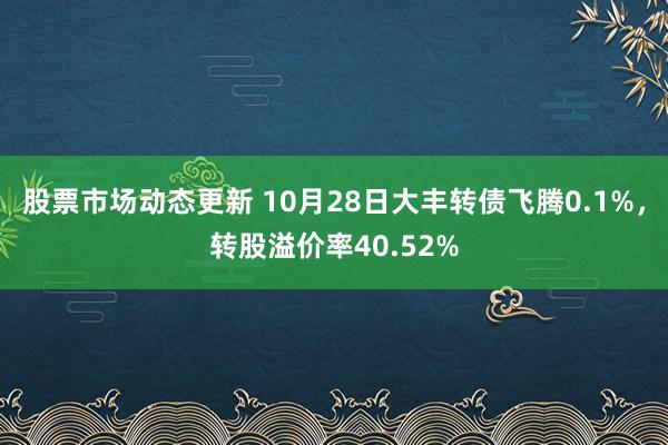 股票市场动态更新 10月28日大丰转债飞腾0.1%，转股溢价率40.52%