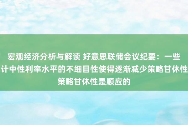 宏观经济分析与解读 好意思联储会议纪要：一些与会者合计中性利率水平的不细目性使得逐渐减少策略甘休性是顺应的