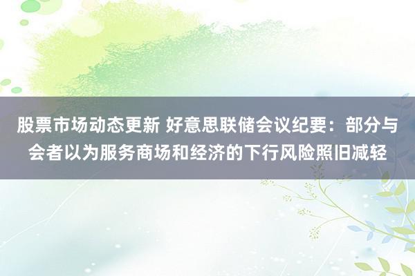 股票市场动态更新 好意思联储会议纪要：部分与会者以为服务商场和经济的下行风险照旧减轻