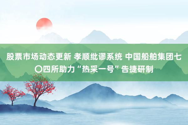 股票市场动态更新 孝顺纰谬系统 中国船舶集团七〇四所助力“热采一号”告捷研制