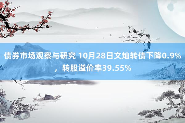 债券市场观察与研究 10月28日文灿转债下降0.9%，转股溢价率39.55%