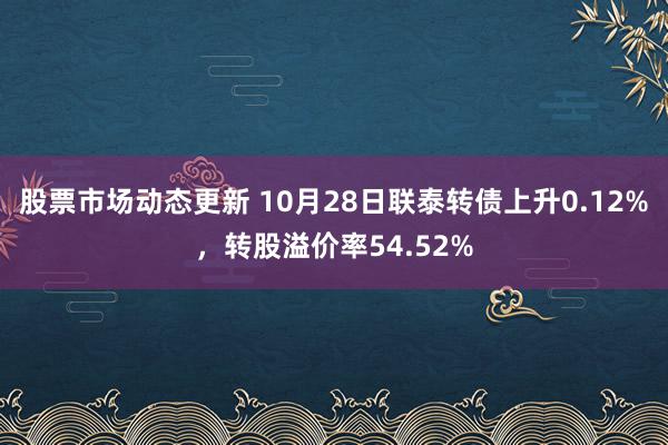 股票市场动态更新 10月28日联泰转债上升0.12%，转股溢价率54.52%