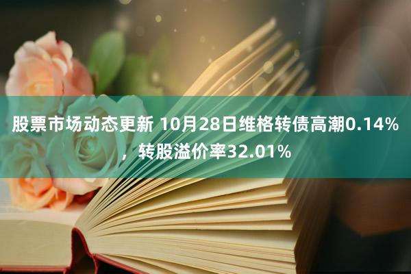 股票市场动态更新 10月28日维格转债高潮0.14%，转股溢价率32.01%