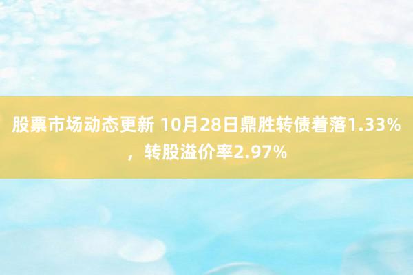 股票市场动态更新 10月28日鼎胜转债着落1.33%，转股溢价率2.97%