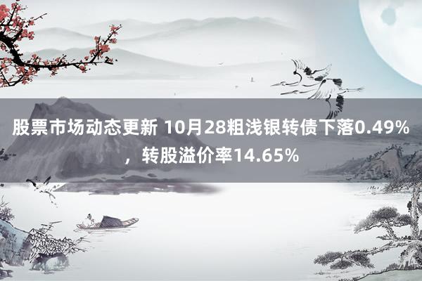 股票市场动态更新 10月28粗浅银转债下落0.49%，转股溢价率14.65%