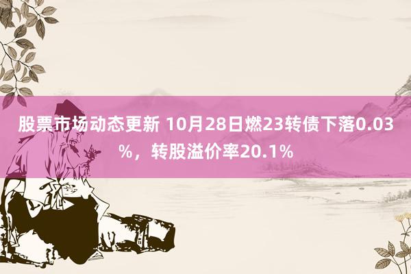 股票市场动态更新 10月28日燃23转债下落0.03%，转股溢价率20.1%