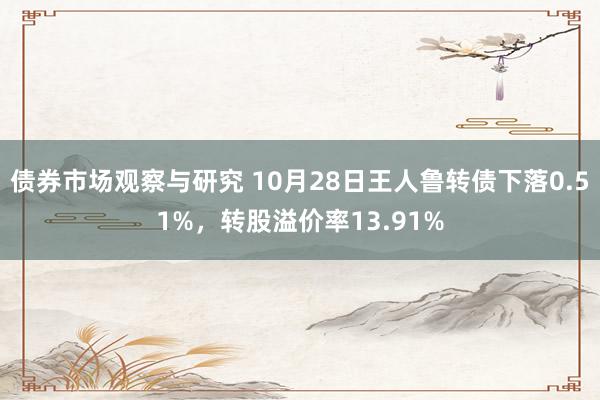 债券市场观察与研究 10月28日王人鲁转债下落0.51%，转股溢价率13.91%