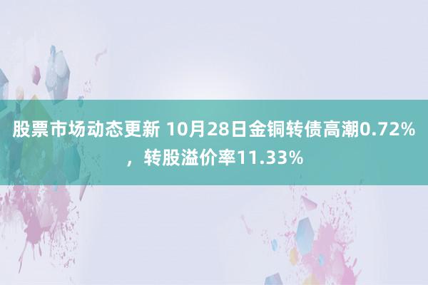 股票市场动态更新 10月28日金铜转债高潮0.72%，转股溢价率11.33%