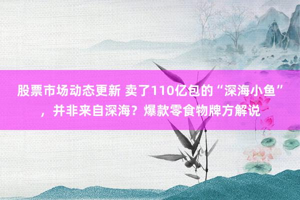 股票市场动态更新 卖了110亿包的“深海小鱼”，并非来自深海？爆款零食物牌方解说