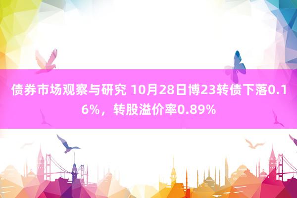 债券市场观察与研究 10月28日博23转债下落0.16%，转股溢价率0.89%