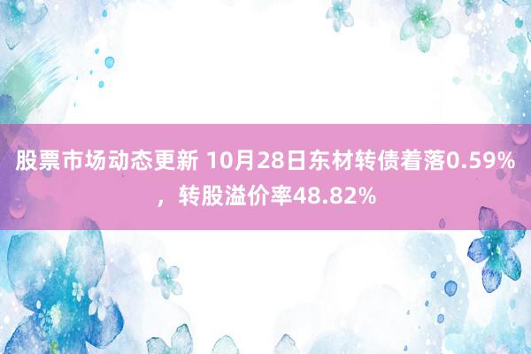 股票市场动态更新 10月28日东材转债着落0.59%，转股溢价率48.82%