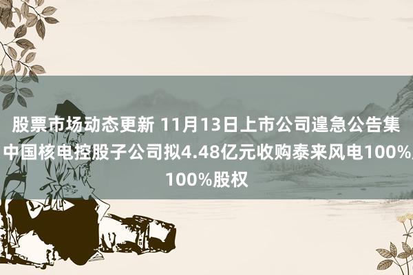 股票市场动态更新 11月13日上市公司遑急公告集锦：中国核电控股子公司拟4.48亿元收购泰来风电100%股权