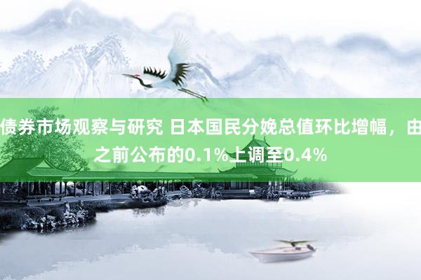 债券市场观察与研究 日本国民分娩总值环比增幅，由之前公布的0.1%上调至0.4%