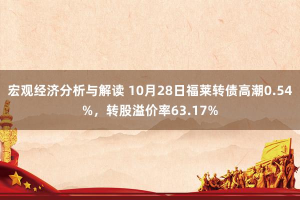 宏观经济分析与解读 10月28日福莱转债高潮0.54%，转股溢价率63.17%