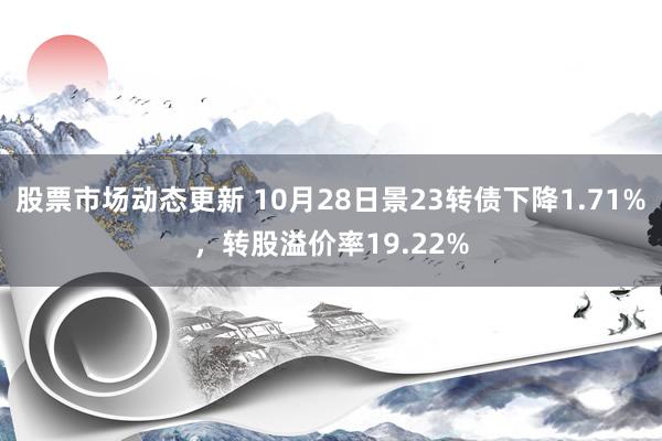 股票市场动态更新 10月28日景23转债下降1.71%，转股溢价率19.22%