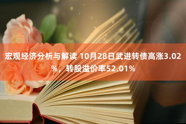 宏观经济分析与解读 10月28日武进转债高涨3.02%，转股溢价率52.01%