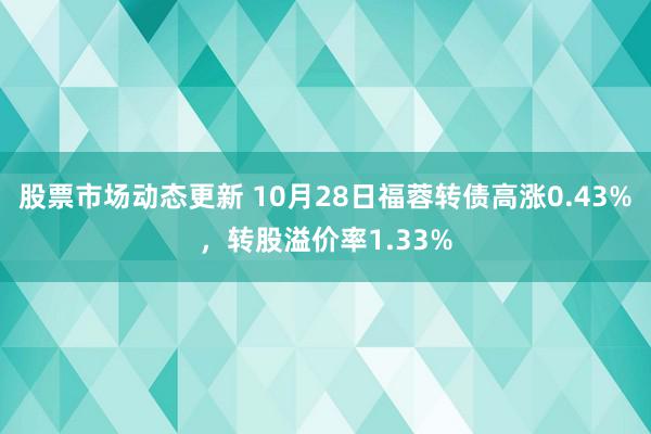 股票市场动态更新 10月28日福蓉转债高涨0.43%，转股溢价率1.33%