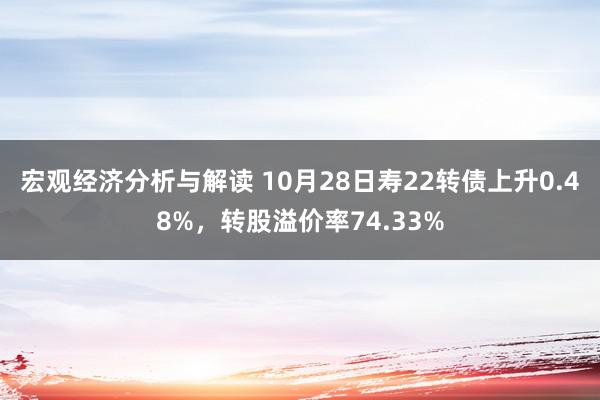 宏观经济分析与解读 10月28日寿22转债上升0.48%，转股溢价率74.33%