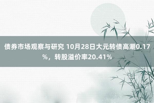 债券市场观察与研究 10月28日大元转债高潮0.17%，转股溢价率20.41%