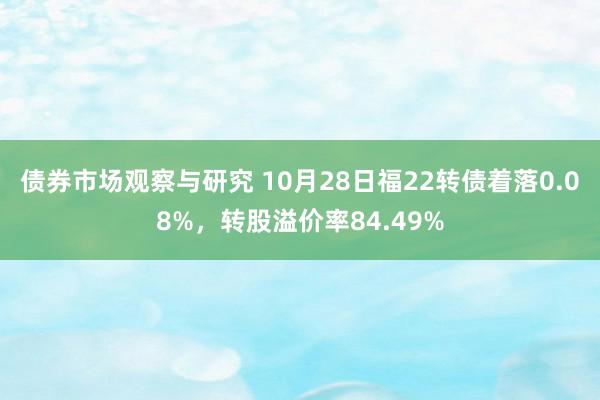 债券市场观察与研究 10月28日福22转债着落0.08%，转股溢价率84.49%