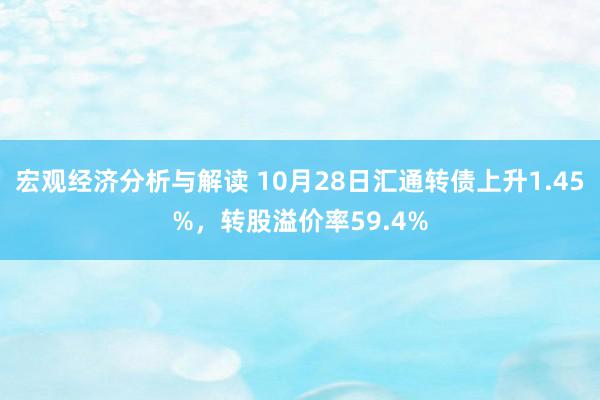 宏观经济分析与解读 10月28日汇通转债上升1.45%，转股溢价率59.4%