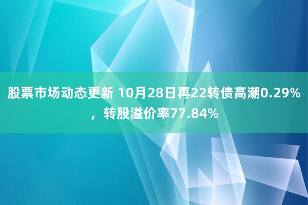 股票市场动态更新 10月28日再22转债高潮0.29%，转股溢价率77.84%