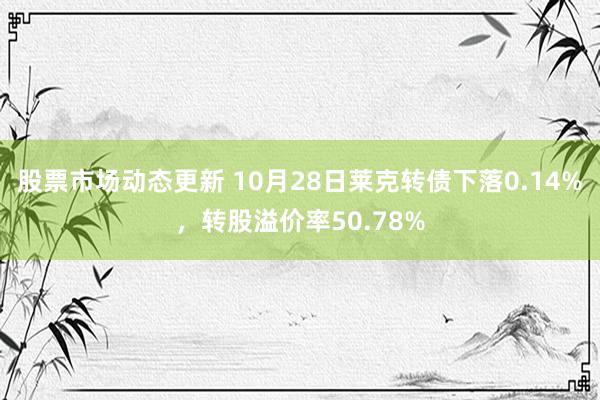 股票市场动态更新 10月28日莱克转债下落0.14%，转股溢价率50.78%