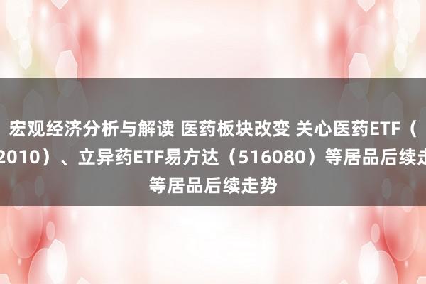 宏观经济分析与解读 医药板块改变 关心医药ETF（512010）、立异药ETF易方达（516080）等居品后续走势