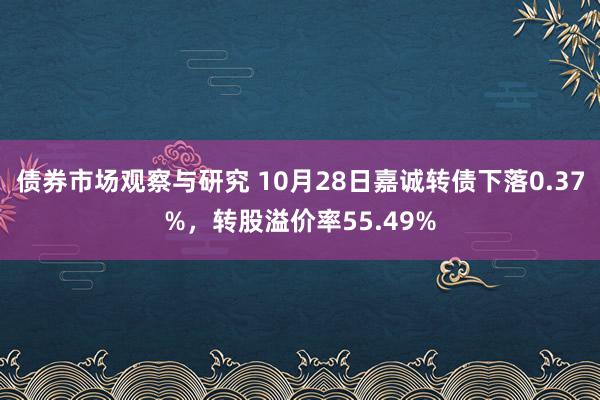 债券市场观察与研究 10月28日嘉诚转债下落0.37%，转股溢价率55.49%