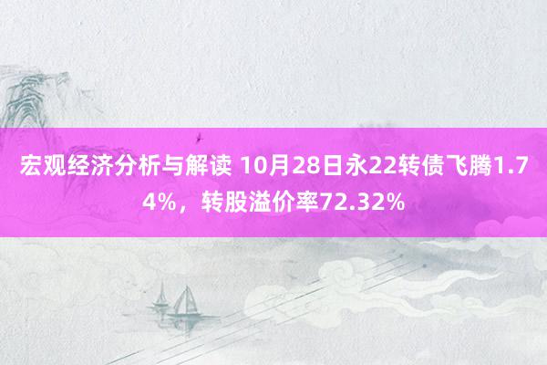 宏观经济分析与解读 10月28日永22转债飞腾1.74%，转股溢价率72.32%