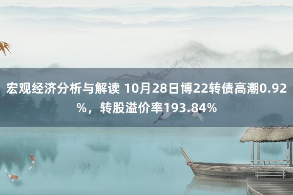 宏观经济分析与解读 10月28日博22转债高潮0.92%，转股溢价率193.84%