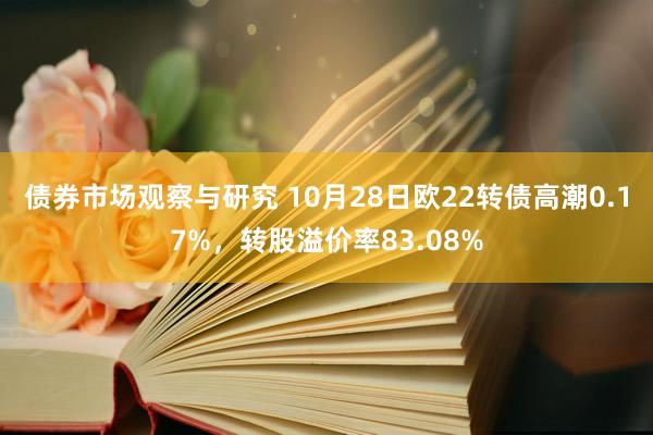 债券市场观察与研究 10月28日欧22转债高潮0.17%，转股溢价率83.08%