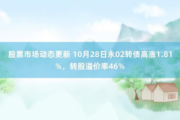 股票市场动态更新 10月28日永02转债高涨1.81%，转股溢价率46%