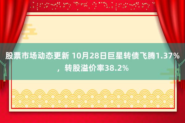 股票市场动态更新 10月28日巨星转债飞腾1.37%，转股溢价率38.2%